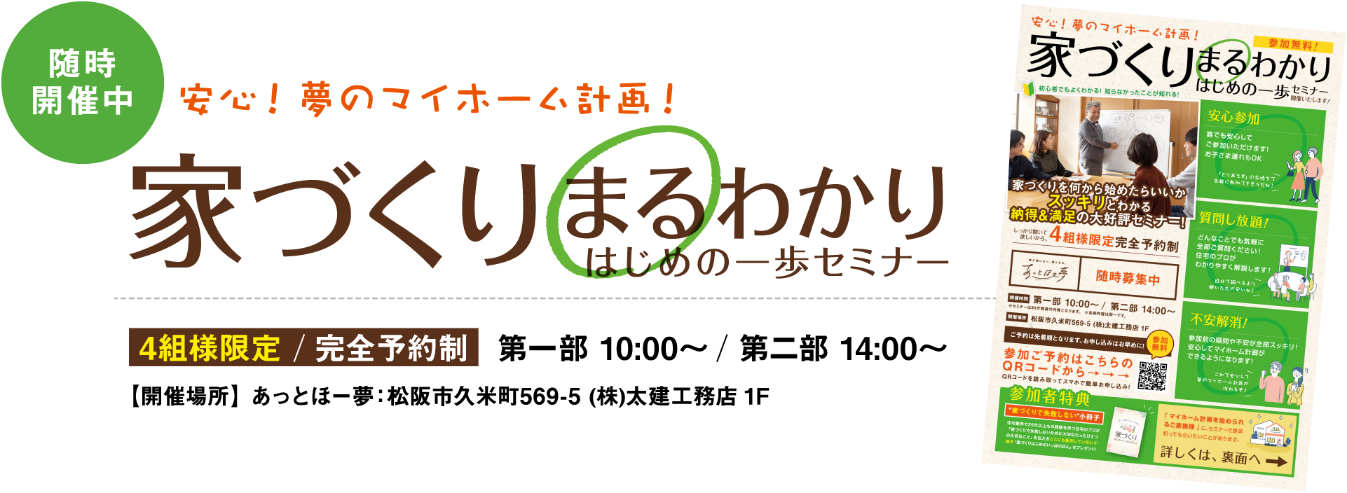 随時開催中 安心!夢のマイホーム計画! 家づくりまるわかりはじめの一歩セミナー 4組様限定/完全予約制　第一部　10：00～/第二部　14：00～ 【開催場所】あっとほ一夢：松阪市久米町569-5（株）太建工務店1F