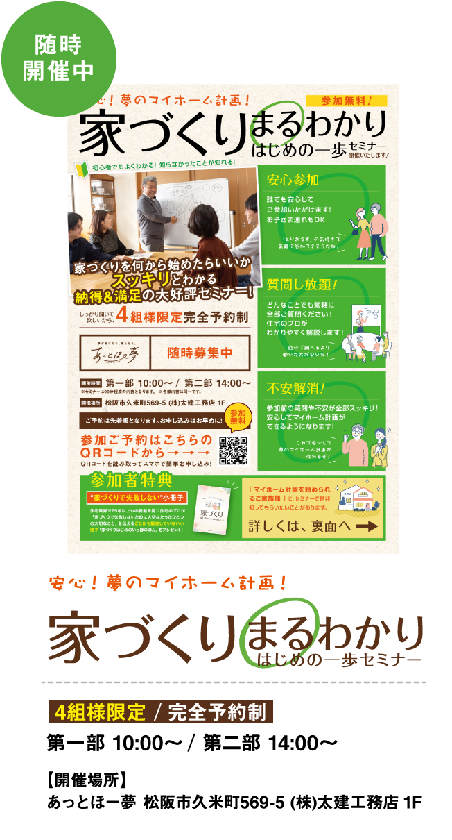 随時開催中 安心!夢のマイホーム計画! 家づくりまるわかりはじめの一歩セミナー 4組様限定/完全予約制　第一部　10：00～/第二部　14：00～ 【開催場所】あっとほ一夢：松阪市久米町569-5（株）太建工務店1F