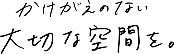 かけがえのない大切な空間を。