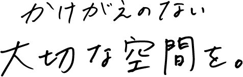 かけがえのない大切な空間を。